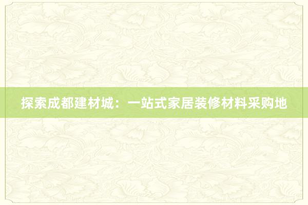 探索成都建材城：一站式家居装修材料采购地